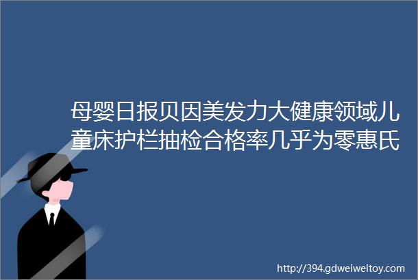 母婴日报贝因美发力大健康领域儿童床护栏抽检合格率几乎为零惠氏飞鹤9个奶粉配方变更获批